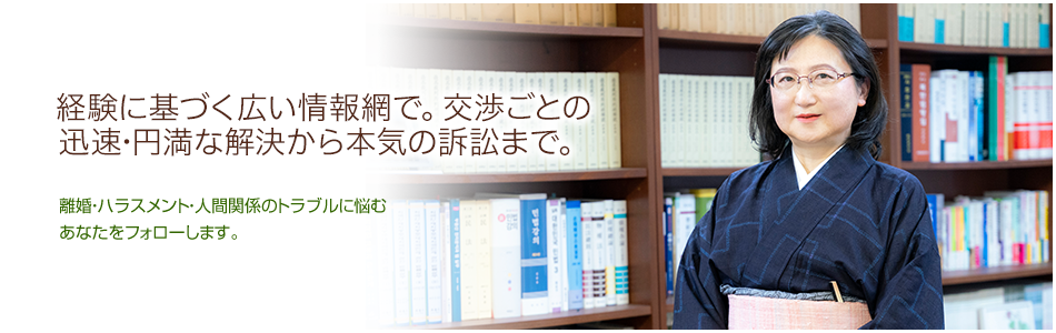 経験に基づく広い情報網で、交渉ごとの迅速・円満な解決から本気の訴訟まで。 離婚・ハラスメント・人間関係のトラブルに悩むあなたをフォローします。