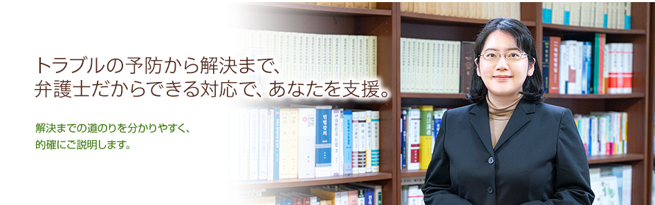 あなたの気持ちによりそいながら、解決までの道のりを分かりやすく、的確にご説明します。